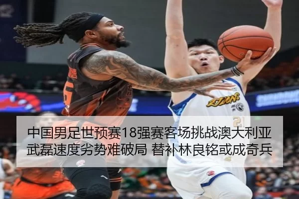 中国男足世预赛18强赛客场挑战澳大利亚 武磊速度劣势难破局 替补林良铭或成奇兵